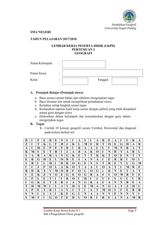 Pendidikan Geografi
Universitas Negeri Padang
Lembar Kerja Siswa Kelas X/1
Bab I Pengetahuan Dasar geografi
Page 5
SMA NEGERI
TAHUN PELAJARAN 2017/2018
LEMBAR KERJA PESERTA DIDIK (LKPD)
PERTEMUAN 2
GEOGRAFI
Nama Kelompok :
Nama Siswa :
Kelas : Tanggal :
A. Petunjuk Belajar (Petunjuk siswa)
a. Baca secara cermat bahan ajar sebelum mengerjakan tugas
b. Baca literatur lain untuk memperkuat pemahaman siswa
c. Kerjakan setiap langkah sesuai tugas
d. Kumpulkan laporan hasil kerja sesuai dengan jadwal yang telah disepakati
antara guru dengan siswa
e. Diskusikan dalam kelompok dan konsultasikan dengan guru dalam
mengerjakan tugas
B. Tugas
1. Carilah 10 konsep geografi secara Vertikal, Horizontal dan diagonal
pada kolom berikut ini!
D I F E R E N S I A S I A R E A I U K A
Z I T K L F H J K L M E R T O E G H A B
A I H E P E T R I R A A L L I M N R A T
K M S E T R I J A R A K O I N B T A R L
S A B A R A N G K E T T K K T O E N T T
E B G H E L O D E S A N A I E R R I O I
S B I L H I D R O G E N S T R E V U G M
I C J P O L A K O T A A I O A T I M R E
B D K X V M O R F O L O G z K N E Y A T
I E K Z Y O E G E O G R A F S O W R F E
L F L E T I I R O I H I J U I S U C I R
I G K E T E R J A N G K A U A N N R E A
T H M W I L A Y H S E M A N G A T Z H U
A P E T R I A Y U T I A T M O S F E R R
S N I L A I K E G U N A A N V E N N Y I
S M T I G O T E D U O R I B U A N A M B
 