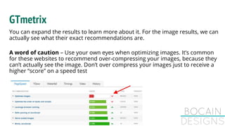 GTmetrix
You can expand the results to learn more about it. For the image results, we can
actually see what their exact recommendations are.
A word of caution – Use your own eyes when optimizing images. It’s common
for these websites to recommend over-compressing your images, because they
can’t actually see the image. Don’t over compress your images just to receive a
higher “score” on a speed test
 