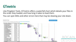 GTmetrix
Like Pingdom Tools, GTmetrix offers a waterfall chart which details your files in
the order they loaded, and how long it takes to load them.
You can spot 404s and other errors here that may be slowing your site down.
 