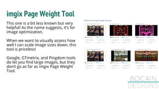 imgix Page Weight Tool
This one is a bit less known but very
helpful! As the name suggests, it’s for
image optimization.
When we want to visually assess how
well I can scale image sizes down, this
tool is priceless!
Google, GTmetrix, and Pingdom tools
do let you find large images, but they
don’t go as far as imgix Page Weight
Tool.
 
