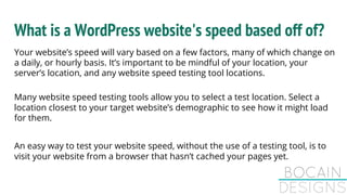 What is a WordPress website's speed based off of?
Your website’s speed will vary based on a few factors, many of which change on
a daily, or hourly basis. It’s important to be mindful of your location, your
server’s location, and any website speed testing tool locations.
Many website speed testing tools allow you to select a test location. Select a
location closest to your target website’s demographic to see how it might load
for them.
An easy way to test your website speed, without the use of a testing tool, is to
visit your website from a browser that hasn’t cached your pages yet.
 