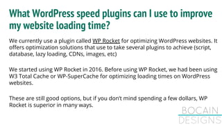 What WordPress speed plugins can I use to improve
my website loading time?
We currently use a plugin called WP Rocket for optimizing WordPress websites. It
offers optimization solutions that use to take several plugins to achieve (script,
database, lazy loading, CDNs, images, etc)
We started using WP Rocket in 2016. Before using WP Rocket, we had been using
W3 Total Cache or WP-SuperCache for optimizing loading times on WordPress
websites.
These are still good options, but if you don’t mind spending a few dollars, WP
Rocket is superior in many ways.
 