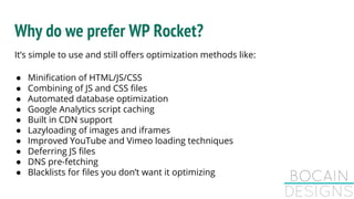 Why do we prefer WP Rocket?
It’s simple to use and still offers optimization methods like:
● Minification of HTML/JS/CSS
● Combining of JS and CSS files
● Automated database optimization
● Google Analytics script caching
● Built in CDN support
● Lazyloading of images and iframes
● Improved YouTube and Vimeo loading techniques
● Deferring JS files
● DNS pre-fetching
● Blacklists for files you don’t want it optimizing
 