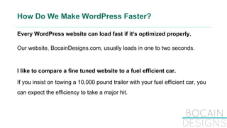 How Do We Make WordPress Faster?
Every WordPress website can load fast if it's optimized properly.
Our website, BocainDesigns.com, usually loads in one to two seconds.
I like to compare a fine tuned website to a fuel efficient car.
If you insist on towing a 10,000 pound trailer with your fuel efficient car, you
can expect the efficiency to take a major hit.
 