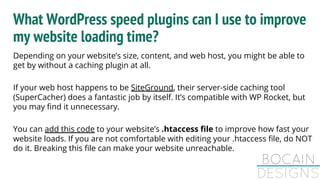 What WordPress speed plugins can I use to improve
my website loading time?
Depending on your website’s size, content, and web host, you might be able to
get by without a caching plugin at all.
If your web host happens to be SiteGround, their server-side caching tool
(SuperCacher) does a fantastic job by itself. It’s compatible with WP Rocket, but
you may find it unnecessary.
You can add this code to your website’s .htaccess file to improve how fast your
website loads. If you are not comfortable with editing your .htaccess file, do NOT
do it. Breaking this file can make your website unreachable.
 
