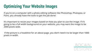 Optimizing Your Website Images
If you’re on a computer with a photo editing software like Photoshop, Photopea, or
Paint, you already have the tools to get the job done!
It’s important to resize your images based on how you plan to use the image. If it’s
going to be a full width background on your website, you may want the image to be
2000 pixels wide.
If the picture is a headshot for an about page, you don’t need it to be larger than 1000
pixels in width.
 