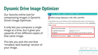 Dynamic Drive Image Optimizer
Our favorite online tool for
compressing images is Dynamic
Drive’s Image Optimizer.
It only lets you compress a single
image at a time, but it gives you
upwards of ten different copies of
that same image.
This lets you pick the one that
“smallest, best looking” version of
your image.
 
