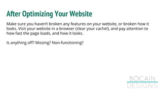 After Optimizing Your Website
Make sure you haven’t broken any features on your website, or broken how it
looks. Visit your website in a browser (clear your cache!), and pay attention to
how fast the page loads, and how it looks.
Is anything off? Missing? Non-functioning?
 