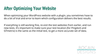 After Optimizing Your Website
When optimizing your WordPress website with a plugin, you sometimes have to
do a bit of trial and error to learn which configuration delivers the best results.
If everything is still working fine, re-visit the test websites from earlier, and run
new tests. It’s important to make sure your test location (for Pingdom and
GTmetrix) is the same as the initial test, to get a more accurate set of data.
 