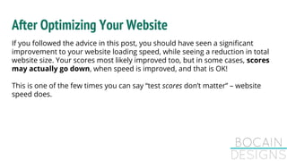 After Optimizing Your Website
If you followed the advice in this post, you should have seen a significant
improvement to your website loading speed, while seeing a reduction in total
website size. Your scores most likely improved too, but in some cases, scores
may actually go down, when speed is improved, and that is OK!
This is one of the few times you can say “test scores don’t matter” – website
speed does.
 