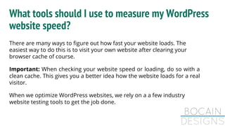 What tools should I use to measure my WordPress
website speed?
There are many ways to figure out how fast your website loads. The
easiest way to do this is to visit your own website after clearing your
browser cache of course.
Important: When checking your website speed or loading, do so with a
clean cache. This gives you a better idea how the website loads for a real
visitor.
When we optimize WordPress websites, we rely on a a few industry
website testing tools to get the job done.
 
