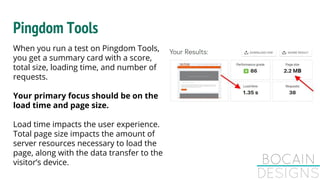 When you run a test on Pingdom Tools,
you get a summary card with a score,
total size, loading time, and number of
requests.
Your primary focus should be on the
load time and page size.
Load time impacts the user experience.
Total page size impacts the amount of
server resources necessary to load the
page, along with the data transfer to the
visitor’s device.
Pingdom Tools
 