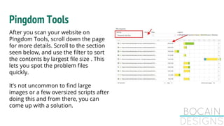 Pingdom Tools
After you scan your website on
Pingdom Tools, scroll down the page
for more details. Scroll to the section
seen below, and use the filter to sort
the contents by largest file size . This
lets you spot the problem files
quickly.
It’s not uncommon to find large
images or a few oversized scripts after
doing this and from there, you can
come up with a solution.
 