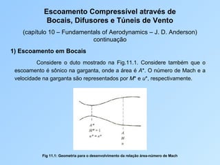 Escoamento Compressível através de
Bocais, Difusores e Túneis de Vento
(capítulo 10 – Fundamentals of Aerodynamics – J. D. Anderson)
continuação
1) Escoamento em Bocais
Considere o duto mostrado na Fig.11.1. Considere também que o
escoamento é sônico na garganta, onde a área é A*. O número de Mach e a
velocidade na garganta são representados por M* e u*, respectivamente.
Fig 11.1: Geometria para o desenvolvimento da relação área-número de Mach
 