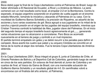 2000:
Boca debió jugar la final de la Copa Libertadores contra el Palmeiras de Brasil, luego de
haber eliminado a El Nacional de Ecuador, a River y a América de México. La serie
comenzó con un mal resultado como local, al empatar 2-2 en la Bombonera. Contra lo
esperado, el equipo argentino sorprendió en el partido de vuelta jugado en el enorme
estadio Morumbí, tomando la iniciativa y atacando al Palmeiras en su casa. Con la
movilidad de Guillermo Barros Schelotto y la precisión de Riquelme, se adueñó de las
acciones y tuvo varias ocasiones de gol. Boca agrupó a sus jugadores en la mitad de la
cancha y ejerció presión en el origen de las jugadas del equipo brasileño, mientras que
Cristian Traverso controló la habilidad de Álex, jugador clave del Palmeiras. En el inicio
del segundo tiempo el equipo brasileño buscó agresivamente el gol,,,,,,, generando
varias situaciones que no alcanzaron a concretarse. Pero Boca se acomodó
nuevamente en el terreno de juego y controló a un rival impreciso.
El partido terminó empatado sin goles y se debió recurrir a los penales para definir el
campeón. Boca acertó los cuatro que pateó y su arquero Córdoba se convirtió en el
héroe de la noche al atajar dos remates. Fue la tercera Copa Libertadores de América
obtenida.
2001:
En la Copa Libertadores 2001, Boca integró el grupo 8, junto al Cobreloa de Chile, el
Oriente Petrolero de Bolivia y al Deportivo Cali de Colombia, ganándolo luego de vencer
en cinco de los seis partidos. En octavos de final derrotó al Junior de Colombia y en
cuartos de final, al Vasco da Gama de Brasil, con una memorable actuación de
Guillermo Barros Schelotto y un resultado global de 4-0. En semifinales volvió a
encontrarse con el finalista del año anterior, el Palmeiras.
 
