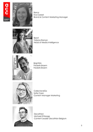 5
Barco
Eva Careel
Brand & Content Marketing Manager
Bpost
Tatjana Raman
Head of Media Intelligence
Brightfish
Frederik Braem
Frederik Braem
CollectandGo
Sofie Coen
Content Manager Marketing
Decathlon
Michael D'Hooge
Content Leader Decathlon Belgium
 