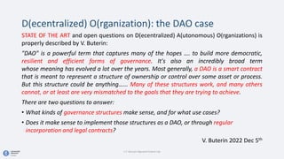 D(ecentralized) O(rganization): the DAO case
STATE OF THE ART and open questions on D(ecentralized) A(utonomous) O(rganizations) is
properly described by V. Buterin:
"DAO" is a powerful term that captures many of the hopes …. to build more democratic,
resilient and efficient forms of governance. It's also an incredibly broad term
whose meaning has evolved a lot over the years. Most generally, a DAO is a smart contract
that is meant to represent a structure of ownership or control over some asset or process.
But this structure could be anything…... Many of these structures work, and many others
cannot, or at least are very mismatched to the goals that they are trying to achieve.
There are two questions to answer:
• What kinds of governance structures make sense, and for what use cases?
• Does it make sense to implement those structures as a DAO, or through regular
incorporation and legal contracts?
V. Buterin 2022 Dec 5th
C.T. Bocconi Algorand Fintech Lab
 