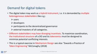 Demand for digital tokens
• The digital token may work as a hybrid instrument, i.e. it is demanded by multiple
heterogeneous stakeholders like e.g.:
 users
 developers
 participants to the decentralized governance
 external investors of all categories.
• Different stakeholders may have diverging incentives. To maximize coordination,
the institutional structure of a DO and its tokenomics must be designed to
minimize potential conflicting interests.
• This is a typical exercise in Mechanism Design see also ‘Towards a Practice of
Token Engineering’ McConaghy (2018)
C.T. Bocconi Algorand Fintech Lab
 