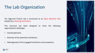 The Lab Organization
The Algorand Fintech Lab is structured as an Open Research Hub
headed by a Steering Committee.
This structure has been designed to meet the following
organizational challenges:
• Interdisciplinarity
• Diversity of the potential contributors
• Heterogeneity of the engaged institutions and ecosystems.
2
 