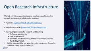 Open Research Infrastructure
The Lab activities, opportunities and results are available online
through an innovative collaborative platform
• Website: Algorand fintech lab (unibocconi.eu)
• Collaborative Wiki: Fintech Lab Wiki (unibocconi.eu)
• Computing resources for research and teaching:
 Software repositories
 Teaching material.
 Scientific cloud computing dedicated to research teams
funded by the Lab.
• Call for papers will be out soon for a joint conference Center for
Economic Policy ResearchBocconi.
3
 