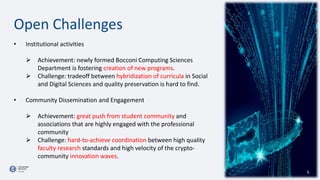 • Institutional activities
 Achievement: newly formed Bocconi Computing Sciences
Department is fostering creation of new programs.
 Challenge: tradeoff between hybridization of curricula in Social
and Digital Sciences and quality preservation is hard to find.
• Community Dissemination and Engagement
 Achievement: great push from student community and
associations that are highly engaged with the professional
community
 Challenge: hard-to-achieve coordination between high quality
faculty research standards and high velocity of the crypto-
community innovation waves.
5
Open Challenges
 