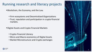 6
Running research and literacy projects
Blockchain, the Economy, and the Law.
• Firm ecosystems and Decentralized Organizations
• Trust, reputation and participation in crypto-financial
markets.
Digital Assets and Crypto Financial Markets
• Crypto-Financial Literacy
• Micro and Macro-economics of Digital Assets
• Market Microstructure and Crypto-exchanges
 