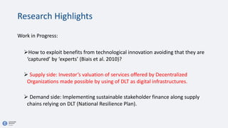 Work in Progress:
How to exploit benefits from technological innovation avoiding that they are
‘captured’ by ‘experts’ (Biais et al. 2010)?
 Supply side: Investor’s valuation of services offered by Decentralized
Organizations made possible by using of DLT as digital infrastructures.
 Demand side: Implementing sustainable stakeholder finance along supply
chains relying on DLT (National Resilience Plan).
Research Highlights
 