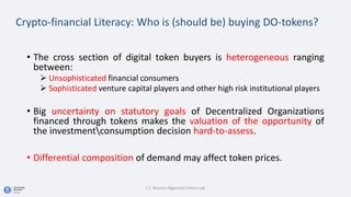 Crypto-financial Literacy: Who is (should be) buying DO-tokens?
• The cross section of digital token buyers is heterogeneous ranging
between:
 Unsophisticated financial consumers
 Sophisticated venture capital players and other high risk institutional players
• Big uncertainty on statutory goals of Decentralized Organizations
financed through tokens makes the valuation of the opportunity of
the investmentconsumption decision hard-to-assess.
• Differential composition of demand may affect token prices.
C.T. Bocconi Algorand Fintech Lab
 