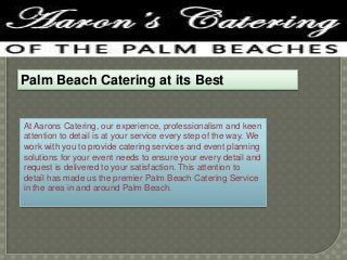 Palm Beach Catering at its Best

At Aarons Catering, our experience, professionalism and keen
attention to detail is at your service every step of the way. We
work with you to provide catering services and event planning
solutions for your event needs to ensure your every detail and
request is delivered to your satisfaction. This attention to
detail has made us the premier Palm Beach Catering Service
in the area in and around Palm Beach.

 