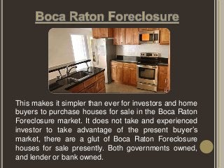 This makes it simpler than ever for investors and home
buyers to purchase houses for sale in the Boca Raton
Foreclosure market. It does not take and experienced
investor to take advantage of the present buyer’s
market, there are a glut of Boca Raton Foreclosure
houses for sale presently. Both governments owned,
and lender or bank owned.
 