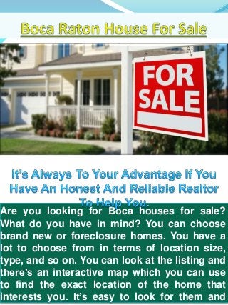 Are you looking for Boca houses for sale? 
What do you have in mind? You can choose 
brand new or foreclosure homes. You have a 
lot to choose from in terms of location size, 
type, and so on. You can look at the listing and 
there’s an interactive map which you can use 
to find the exact location of the home that 
interests you. It’s easy to look for them and 
 