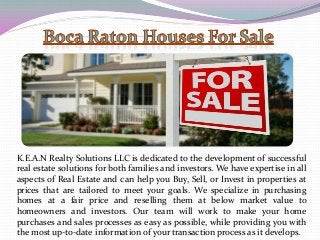 K.E.A.N Realty Solutions LLC is dedicated to the development of successful
real estate solutions for both families and investors. We have expertise in all
aspects of Real Estate and can help you Buy, Sell, or Invest in properties at
prices that are tailored to meet your goals. We specialize in purchasing
homes at a fair price and reselling them at below market value to
homeowners and investors. Our team will work to make your home
purchases and sales processes as easy as possible, while providing you with
the most up-to-date information of your transaction process as it develops.
 