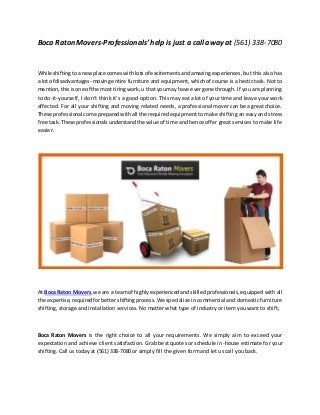 Boca Raton Movers-Professionals’help is just a call away at (561) 338-7080
While shiftingtoa newplace comeswithlotsof excitementsandamazingexperiences, but this also has
a lot of disadvantages- moving entire furniture and equipment, which of course is a hectic task. Not to
mention,thisisone of the mosttiringwork,u that youmay have evergone through. If you are planning
to do-it-yourself, I don’t think it’s a good option. This may eat a lot of your time and leave your work
affected. For all your shifting and moving related needs, a professional mover can be a great choice.
These professional come preparedwithall the required equipment to make shifting an easy and stress
free task.These professionalsunderstandthe value of time and hence offer great services to make life
easier.
At Boca Raton Movers,we are a teamof highlyexperiencedandskilledprofessionals,equipped with all
the expertise,requiredforbettershiftingprocess. We specialize in commercial and domestic furniture
shifting, storage and installation services. No matter what type of industry or item you want to shift,
Boca Raton Movers is the right choice to all your requirements. We simply aim to exceed your
expectation and achieve client satisfaction. Grab best quotes or schedule in-house estimate for your
shifting. Call us today at (561) 338-7080 or simply fill the given form and let us call you back.
 