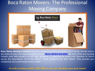 Boca Raton Movers- The Professional
Moving Company
Boca Raton Moving Company has been providing quality service to all of South Florida where
we strive to have the lowest possible prices. BOCA RATON MOVERS are one of the top leading
movers who help people to shift their products .It assist you to move your business or home
across the boundaries of US like Miami - Dade, Broward and Palm Beach .They provide you
residential and commercial move as well.
So call us today at (561) 338-7080 so we can schedule your next move!
 