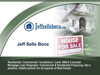 Jeff Sells Boca

Residential / Commercial / Investment / Land, NMLS Licensed
Mortgage Loan Originator, Commercial & Residential Financing, Get a
positive, helpful partner for all aspects of Real Estate:

 