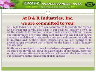 At B & R Industries, Inc.
we are committed to you!
At B & R Industries, Inc., it is our commitment to provide the highest
level of customer service that exists in our business industry, as well as
set the standards for customer service results and expectations. Passion
and committment are words often used and referenced, but not always
executed and delivered in day-to-day business and services. In addition
to meeting and beating those expectations, we are dedicated to
providing quality service that is based on the highest level of honesty
and integrity.
While we are confident that our knowledge and expertise in the services
we offer and provide will meet the expectations of our clients, customer
service and committment to excellence will remain the foundation of
our company and the measurement of its success.

 