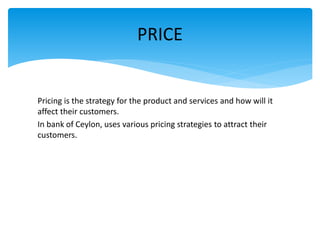 Pricing is the strategy for the product and services and how will it
affect their customers.
In bank of Ceylon, uses various pricing strategies to attract their
customers.
PRICE
 