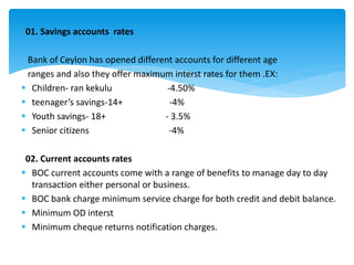 01. Savings accounts rates
Bank of Ceylon has opened different accounts for different age
ranges and also they offer maximum interst rates for them .EX:
 Children- ran kekulu -4.50%
 teenager’s savings-14+ -4%
 Youth savings- 18+ - 3.5%
 Senior citizens -4%
02. Current accounts rates
 BOC current accounts come with a range of benefits to manage day to day
transaction either personal or business.
 BOC bank charge minimum service charge for both credit and debit balance.
 Minimum OD interst
 Minimum cheque returns notification charges.
 