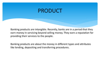 Banking products are intangible. Recently, banks are in a period that they
earn money in servicing beyond selling money. They earn a reputation for
providing their services to the people.
Banking products are about the money in different types and attributes
like lending, depositing and transferring procedures.
PRODUCT
 