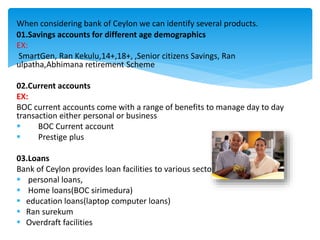 01.Savings accounts for different age demographics
EX:
SmartGen, Ran Kekulu,14+,18+, ,Senior citizens Savings, Ran
ulpatha,Abhimana retirement Scheme
02.Current accounts
EX:
BOC current accounts come with a range of benefits to manage day to day
transaction either personal or business
 BOC Current account
 Prestige plus
03.Loans
Bank of Ceylon provides loan facilities to various sectors.
 personal loans,
 Home loans(BOC sirimedura)
 education loans(laptop computer loans)
 Ran surekum
 Overdraft facilities
When considering bank of Ceylon we can identify several products.
 