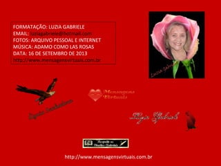 FORMATAÇÃO: LUZIA GABRIELE
EMAIL: luziagabriele@hotmail.com
FOTOS: ARQUIVO PESSOAL E INTERNET
MÚSICA: ADAMO COMO LAS ROSAS
DATA: 16 DE SETEMBRO DE 2013
http://www.mensagensvirtuais.com.br
http://www.mensagensvirtuais.com.br