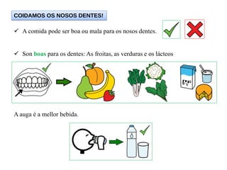  A comida pode ser boa ou mala para os nosos dentes.
 Son boas para os dentes: As froitas, as verduras e os lácteos
A auga é a mellor bebida.
COIDAMOS OS NOSOS DENTES!
 