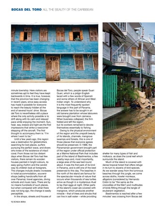 bocas del toro all the beauty of the caribbean




minute township. Here visitors are          Bocas del Toro, people speak Guari
sometimes apt to feel they have leapt       Guari, which is a pidgin English
backwards in time. It is true, however,     laced with a few words of Spanish
that the province has been changing         and some others of African and West
in recent years, since easy access          Indian origin. To understand why
has made it possible for everyone           it is the most frequently spoken
to reach the beauty hidden at the           language in this part of Panama,
end of several hours’ drive. Bocas          the answer has to be sought in an
del Toro is nevertheless still a place      old banana plantation whose labourers
where the only activity possible is to      were brought over from Jamaica.
drift along with its calm and relaxed       When business collapsed, the firm
pace while enjoying the moment. Sun,        folded and left the region,
heat, sea, breeze and light are the first   but its workers remained to devote
impressions that strike a newcomer          themselves essentially to fishing.
stepping off the aircraft. The first             Owing to the physical environment
thought to accompany them is: “I’m          of the region and the unspoilt beauty
where I want to be.”                        of its islands, channels, mangrove
    Until a few years ago, this region      swamps and forests, this is one of
was a destination for globetrotters         those places that everyone agrees
searching for lost places, surfers          should be preserved. In 1988, the
pursuing the perfect wave, and divers       Panamanian government brought part
who knew of the existence of intact         of the region under official protection
coral. From those not too distant           as a Marine National Park that includes    shelter for many types of fish and
days when Bocas del Toro had few            part of the island of Bastimentos, a few   molluscs, as does the coral reef which
visitors, there remain its wooden           nearby keys and, most importantly,         surrounds the island.
houses painted in bright colours, its       a large area of the sea bed round              Much of the island is covered with
easy-going rhythm and the candid            about. It was the first park of its kind   dense tropical forest that offers refuge
way its children look at foreigners.        in Panama, and is still one of the best    in its turn to dozens of bird species.
The changes include drastic increases       preserved to this day. The beaches in      As we wander away from the luminous
in hotel accommodation, souvenir            the north of the island are famous for     beaches through the jungle, we come
shops (selling handicrafts from all         the spectacular miracle of nature that     across sloths, howler monkeys,
over Panama), travel agencies, diving       occurs when thousands of sea turtles       alligators (considered by Hernando
schools and music bars. There are by        arrive as though in a mysterious ritual    Colón to be “the same as the
no means hundreds of such places,           to lay their eggs at night. Other parts    crocodiles of the Nile”) and multitudes
but when compared with what there           of the island’s coast are covered with     of birds flitting through the tangle of
was not long ago, the change is easily      mangrove, which produces another           exuberant vegetation.
perceptible.                                miracle – that of trees and shrubs that        Bastimentos is reached after a few
    In the shops, streets and houses of     can live in salt water – while providing   minutes’ sea crossing from Bocas del

96 RONDA IBERIA
 