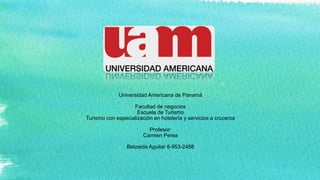 Universidad Americana de Panamá
Facultad de negocios
Escuela de Turismo
Turismo con especialización en hotelería y servicios a cruceros
Profesor:
Carmen Perea
Betzaida Aguilar 8-953-2488
 