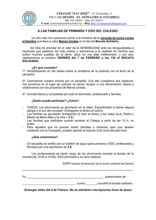 COLEGIO “SAN JOSÉ” – C/ Convento, 5
39611 GUARNIZO - EL ASTILLERO (CANTABRIA)
Tlf.: 942 540861 – Fax: 942 546017
E-mail: sjoseast@hijasdelacaridad.org – Blog: http://cevsanjoseast.blogspot.com/

A LAS FAMILIAS DE PRIMARIA Y ESO DEL COLEGIO:
Un año más nos queremos sumar a la iniciativa de la Jornada de lucha contra
el Hambre que lleva a cabo Manos Unidas en el día del Bocata Solidario.
Se trata de ahondar en el valor de la SENSIBILIDAD ante las desigualdades e
injusticias que padecen los más pobres y acercarnos a la realidad de hambre que
sufren muchos pueblos de la tierra. ¡Que no nos deje indiferentes!, y por eso,
celebraremos el próximo VIERNES día 7 de FEBRERO a las 13h el BOCATA
SOLIDARIO.
¿En qué consiste?
1º- Sensibilización en las clases sobre el problema de la pobreza con el lema de la
campaña.
2º- Cambiamos nuestra comida por un bocadillo. Con ello cumplimos dos objetivos:
nos ponemos en el lugar de quienes no tienen acceso a una alimentación básica y
colaboramos con los proyectos de Manos Unidas.
3º- Comida festiva y compartida por todo el alumnado, profesorado y familias.
¿Quién puede participar? ¿Cómo?
-

-

TODOS. Los alumnos/as se apuntarán en la clase. Especificarán si tienen alguna
alergia y si son del comedor. Entregarán el dinero al tutor/a.
Las familias se apuntarán entregando al tutor el dinero y los datos (p.ej: Padre y
Madre de María Mas y la niña = 9 €)
Las familias que participen podrán acceder al Colegio a partir de las 13 h, no
antes.
Para aquellos que no puedan asistir (familias o niños/as) pero que deseen
colaborar con la Campaña, pueden aportar el importe (3 €) como Bocata Cero.
¿Qué comeremos?

-

Un bocadillo de tortilla con un botellín de agua (para primaria y ESO, profesorado y
familias) por una aportación de 3 €.

Los profesores/as se harán cargo de los alumnos/as durante el tiempo de la
comida (de 12:45 a 15:00). ESO terminará a su hora habitual.
EDAP (equipo dinamizador de la acción pastoral del Centro)
------------------------------------------------------------------------------------------------------------------Yo, ________________________________________________ padre/madre de
_________________________________ (curso:_______) acudiré al bocata solidario.
(Entregar antes del 4 de Febrero. No se admitirán inscripciones fuera de plazo)

 