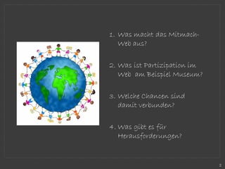 1. Was macht das Mitmach-
Web aus?
2. Was ist Partizipation im
Web am Beispiel Museum?
3. Welche Chancen sind
damit verbunden?
4. Was gibt es für
Herausforderungen?
2
 