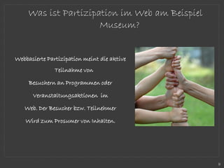 Webbasierte Partizipation meint die aktive
Teilnahme von
Besuchern an Programmen oder
Veranstaltungsaktionen im
Web. Der Besucher bzw. Teilnehmer
Wird zum Prosumer von Inhalten.
Was ist Partizipation im Web am Beispiel
Museum?
9
 