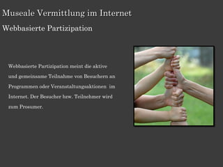 Museale Vermittlung im Internet
Webbasierte Partizipation




 Webbasierte Partizipation meint die aktive

 und gemeinsame Teilnahme von Besuchern an

 Programmen oder Veranstaltungsaktionen im

 Internet. Der Besucher bzw. Teilnehmer wird

 zum Prosumer.
 