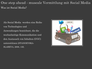 One step ahead - museale Vermittlung mit Social Media
Was ist Social Media?




  Als Social Media werden eine Reihe
  von Technologien und
  Anwendungen bezeichnet, die die
  wechselseitige Kommunikation und
  den Austausch von Inhalten (UGC)
  unterstützen (STANOEVSKA-
  SLABEVA, 2008, 15f).
 