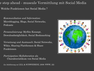 e step ahead - museale Vermittlung mit Social Media
Welche Funktionen hat Social Media ?


  Kommunikation und Information:
  Microblogging, Blogs, Social Networks,
  Podcasts

  Personalisierung: MySite Konzept,
  Downloadmöglichkeit, Social Bookmarking

  Vernetzung und Austausch: Social Networks,
  Wikis, Sharing Plattformen & Share
  Funktionen

  Partizipation/Kollaboration als
     Charakteristikum von Social Media

  (in Anlehnung an LILL & SCHWEIBENZ, 2009: WWW, 22)
 